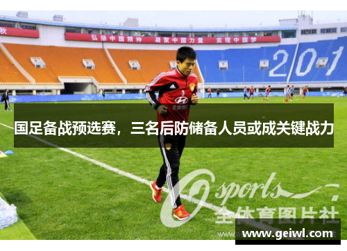 国足备战预选赛，三名后防储备人员或成关键战力