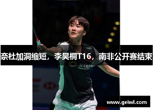 奈杜加洞缩短，李昊桐T16，南非公开赛结束